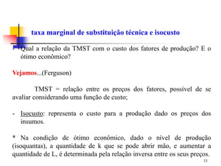 11
taxa marginal de substituição técnica e isocusto
- Qual a relação da TMST com o custo dos fatores de produção? E o
ótimo econômico?
Vejamos...(Ferguson)
TMST = relação entre os preços dos fatores, possível de se
avaliar considerando uma função de custo;
- Isocusto: representa o custo para a produção dado os preços dos
insumos.
* Na condição de ótimo econômico, dado o nível de produção
(isoquantas), a quantidade de k que se pode abrir mão, e aumentar a
quantidade de L, é determinada pela relação inversa entre os seus preços.
 