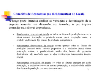 12
Conceitos de Economias (ou Rendimentos) de Escala
- A longo prazo interessa analisar as vantagens e desvantagens de a
empresa aumentar sua dimensão, seu tamanho, o que implica
demandar mais fatores de produção.
- Rendimentos crescentes de escala: se todos os fatores de produção crescerem
numa mesma proporção, a produção cresce numa proporção maior; a
produtividade média dos fatores de produção aumentaram.
- Rendimentos decrescentes de escala: ocorre quando todos os fatores de
produção crescem numa mesma proporção, e a produção cresce numa
proporção menor; a produtividade média dos fatores de produção
diminuíram; não confunda com lei dos rendimentos decrescentes (curto-
prazo);
- Rendimentos constantes de escala: se todos os fatores crescem em dada
proporção, a produção cresce na mesma proporção; a produtividade média
dos fatores de produção permanecem constantes.
 