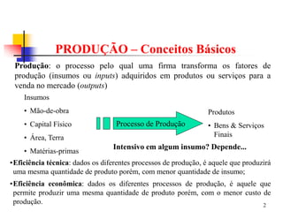 2
PRODUÇÃO – Conceitos Básicos
Produção: o processo pelo qual uma firma transforma os fatores de
produção (insumos ou inputs) adquiridos em produtos ou serviços para a
venda no mercado (outputs)
Insumos
• Mão-de-obra
• Capital Físico
• Área, Terra
• Matérias-primas
Processo de Produção
Produtos
• Bens & Serviços
Finais
•Eficiência técnica: dados os diferentes processos de produção, é aquele que produzirá
uma mesma quantidade de produto porém, com menor quantidade de insumo;
•Eficiência econômica: dados os diferentes processos de produção, é aquele que
permite produzir uma mesma quantidade de produto porém, com o menor custo de
produção.
Intensivo em algum insumo? Depende...
 