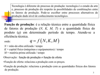 3
Função de produção: é a relação técnica entre a quantidade física
de fatores de produção (N, K, M, T) e a quantidade física do
produto (q) em determinado período de tempo. Atende-se a
eficiência técnica.
 
, ,
q f N K M

onde:
N = mão-de-obra utilizada / tempo
K = capital físico (máquinas e equipamentos) / tempo
M = matéria-prima utilizada / tempo
Observação: função de produção  função de oferta
•Função de oferta: relaciona a produção com os preços.
•Função de produção: relaciona a produção com as quantidades físicas dos fatores
de produção.
Tecnologia é diferente de processo de produção: tecnologia é o estado da arte
e, processo de produção diz respeito às possibilidades de combinações entre
os fatores de produção. Pode-se escolher entre processos alternativos de
produção dado nível de conhecimento tecnológico.
 