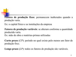 4
Fatores de produção fixos: permanecem inalterados quando a
produção varia.
Ex: o capital físico e as instalações da empresa
Fatores de produção variáveis: se alteram conforme a quantidade
produzida varia.
Ex: mão de obra e matérias-primas utilizadas
Curto prazo (CP): período no qual existe pelo menos um fator de
produção fixo;
Longo prazo (LP): todos os fatores de produção são variáveis.
 