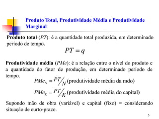 5
Produto total (PT): é a quantidade total produzida, em determinado
período de tempo.
Produto Total, Produtividade Média e Produtividade
Marginal
PT q

Produtividade média (PMe): é a relação entre o nível do produto e
a quantidade do fator de produção, em determinado período de
tempo.
(produtividade média da mdo)
(produtividade média do capital)
N
K
PT
PMe
N
PT
PMe
K


Supondo mão de obra (variável) e capital (fixo) = considerando
situação de curto-prazo.
 