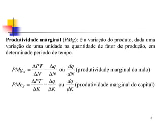 6
Produtividade marginal (PMg): é a variação do produto, dada uma
variação de uma unidade na quantidade de fator de produção, em
determinado período de tempo.
= ou (produtividade marginal da mdo)
= ou (produtividade marginal do capital)
N
K
PT q dq
PMg
N N dN
PT q dq
PMe
K K dK
 

 
 

 
 