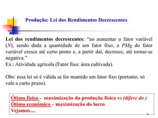 8
Lei dos rendimentos decrescentes: “ao aumentar o fator variável
(N), sendo dada a quantidade de um fator fixo, a PMg do fator
variável cresce até certo ponto e, a partir daí, decresce, até tornar-se
negativa.”
Ex.: Atividade agrícola (Fator fixo: área cultivada).
Obs: essa lei só é válida se for mantido um fator fixo (portanto, só
vale a curto prazo).
Produção: Lei dos Rendimentos Decrescentes
Ótimo físico - maximização da produção física vs (difere do )
Ótimo econômico – maximização do lucro
Vejamos....
 