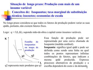 9
No longo prazo considera-se que todos os fatores de produção podem variar as suas
qtdds, portanto, não existem fatores fixos.
Logo: q = f (L,K), supondo mão-de-obra e capital como insumos variáveis.
Conceitos de: Isoquantas; taxa marginal de substituição
técnica; isocustos; economias de escala
Essa função de produção pode ser
representada por uma curva chamada de
Isoquanta (medida cardinal).
Isoquanta: significa igual qtdd e pode ser
definida como sendo uma linha na qual
todos os pontos representam infinitas
combinações de fatores, que indicam a
mesma qtdd produzida. Expressa
processos alternativos de produção e a
escolha dependerá do custo e da demanda.
K
L
Família de
isoquantas
ou mapa de
produção
q1 q2
q2 representa mais produtos que q1
Situação de longo prazo: Produção com mais de um
insumo variável
 