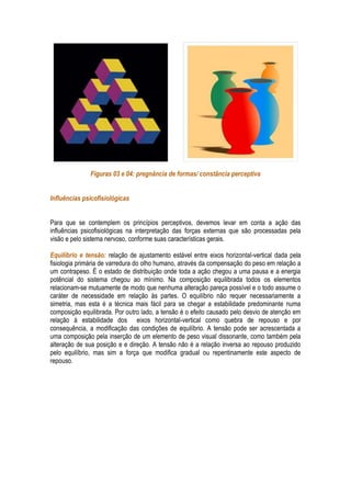 Figuras 03 e 04: pregnância de formas/ constância perceptiva


Influências psicofisiológicas


Para que se contemplem os princípios perceptivos, devemos levar em conta a ação das
influências psicofisiológicas na interpretação das forças externas que são processadas pela
visão e pelo sistema nervoso, conforme suas características gerais.

Equilíbrio e tensão: relação de ajustamento estável entre eixos horizontal-vertical dada pela
fisiologia primária de varredura do olho humano, através da compensação do peso em relação a
um contrapeso. É o estado de distribuição onde toda a ação chegou a uma pausa e a energia
potêncial do sistema chegou ao mínimo. Na composição equilibrada todos os elementos
relacionam-se mutuamente de modo que nenhuma alteração pareça possível e o todo assume o
caráter de necessidade em relação às partes. O equilíbrio não requer necessariamente a
simetria, mas esta é a técnica mais fácil para se chegar a estabilidade predominante numa
composição equilibrada. Por outro lado, a tensão é o efeito causado pelo desvio de atenção em
relação à estabilidade dos eixos horizontal-vertical como quebra de repouso e por
consequência, a modificação das condições de equilíbrio. A tensão pode ser acrescentada a
uma composição pela inserção de um elemento de peso visual dissonante, como também pela
alteração de sua posição e e direção. A tensão não é a relação inversa ao repouso produzido
pelo equilíbrio, mas sim a força que modifica gradual ou repentinamente este aspecto de
repouso.
 