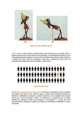 Figuras 05 e 06: equilíbrio/ tensão



Peso e direção: o peso é sempre um efeito dinâmico de um elemento ou uma posição “forte” no
esquema estrutural que provoca tensão numa composição. O peso depende do tamanho, da cor
e da correlações entre os espaços no campo visual. A atração entre os pesos vizinhos determina
a direção das forças visuais da composição, sendo que a direção das formas pode ser
equilibrada pela posição dos centros de atração no campo visual.




                                   Figura 07: peso visual


Nivelamento e aguçamento do campo visual: na balança compensatória entre as grandezas
acumuladas pelos pesos visuais, podemos aguçar o sentido visual acrescendo tensões que
perturbem a estabilidade do conjunto, ou mesmo anulando-as com a paridade entre oa pesos
visuais que a tornem novamente estável. O nivelamento e o aguçamento são os efeitos
causados por elementos visuais que provoquem a concentração ou o desvio dos eixos
horizontal-vertical, reforçando ou retirando a sensação de centralidade e estabilidade no campo
compositivo.
 