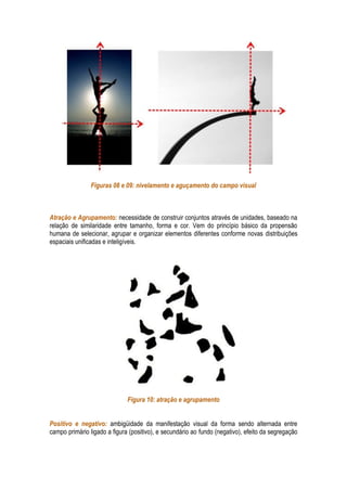 Figuras 08 e 09: nivelamento e aguçamento do campo visual



Atração e Agrupamento: necessidade de construir conjuntos através de unidades, baseado na
relação de similaridade entre tamanho, forma e cor. Vem do princípio básico da propensão
humana de selecionar, agrupar e organizar elementos diferentes conforme novas distribuições
espaciais unificadas e inteligíveis.




                              Figura 10: atração e agrupamento


Positivo e negativo: ambigüidade da manifestação visual da forma sendo alternada entre
campo primário ligado a figura (positivo), e secundário ao fundo (negativo), efeito da segregação
 