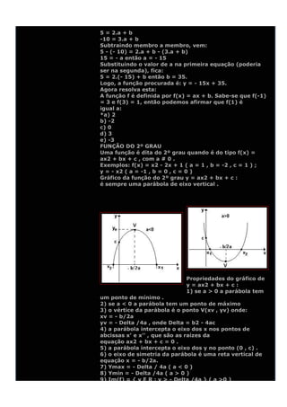 5 = 2.a + b
-10 = 3.a + b
Subtraindo membro a membro, vem:
5 - (- 10) = 2.a + b - (3.a + b)
15 = - a então a = - 15
Substituindo o valor de a na primeira equação (poderia
ser na segunda), fica:
5 = 2.(- 15) + b então b = 35.
Logo, a função procurada é: y = - 15x + 35.
Agora resolva esta:
A função f é definida por f(x) = ax + b. Sabe-se que f(-1)
= 3 e f(3) = 1, então podemos afirmar que f(1) é
igual a:
*a) 2
b) -2
c) 0
d) 3
e) -3
FUNÇÃO DO 2º GRAU
Uma função é dita do 2º grau quando é do tipo f(x) =
ax2 + bx + c , com a # 0 .
Exemplos: f(x) = x2 - 2x + 1 ( a = 1 , b = -2 , c = 1 ) ;
y = - x2 ( a = -1 , b = 0 , c = 0 )
Gráfico da função do 2º grau y = ax2 + bx + c :
é sempre uma parábola de eixo vertical .




                              Propriedades do gráfico de
                              y = ax2 + bx + c :
                              1) se a > 0 a parábola tem
um ponto de mínimo .
2) se a < 0 a parábola tem um ponto de máximo
3) o vértice da parábola é o ponto V(xv , yv) onde:
xv = - b/2a
yv = - Delta /4a , onde Delta = b2 - 4ac
4) a parábola intercepta o eixo dos x nos pontos de
abcissas x' e x'' , que são as raízes da
equação ax2 + bx + c = 0 .
5) a parábola intercepta o eixo dos y no ponto (0 , c) .
6) o eixo de simetria da parábola é uma reta vertical de
equação x = - b/2a.
7) Ymax = - Delta / 4a ( a < 0 )
8) Ymin = - Delta /4a ( a > 0 )
9) Im(f) = { y E R ; y > - Delta /4a } ( a >0 )
 