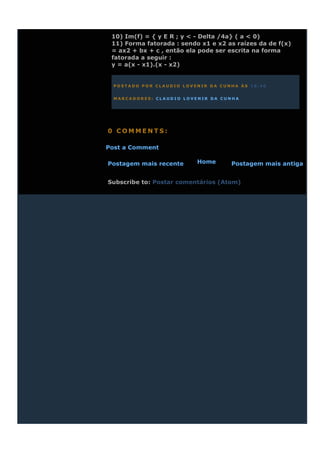 10) Im(f) = { y E R ; y < - Delta /4a} ( a < 0)
 11) Forma fatorada : sendo x1 e x2 as raízes da de f(x)
 = ax2 + bx + c , então ela pode ser escrita na forma
 fatorada a seguir :
 y = a(x - x1).(x - x2)


  POSTADO POR CLAUDIO LOVENIR DA CUNHA ÀS 18:40


  MARCADORES: CLAUDIO LOVENIR DA CUNHA




0 COMMENTS:

Post a Comment

Postagem mais recente      Home      Postagem mais antiga


Subscribe to: Postar comentários (Atom)
 