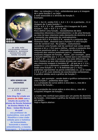 Obs : na notação y = f(x) , entendemos que y é imagem
                             de x pela função f, ou seja:
                             y está associado a x através da função f.
                             Exemplo:

                             f(x) = 4x+3 ; então f(2) = 4.2 + 3 = 11 e portanto , 11 é
                             imagem de 2 pela função f ;
                             f(5) = 4.5 + 3 = 23 , portanto 23 é imagem de 5 pela
                             função f , f(0) = 4.0 + 3 = 3, etc.
                             Para definir uma função , necessitamos de dois
                             conjuntos (Domínio e Contradomínio ) e de uma fórmula
                             ou uma lei que relacione cada elemento do domínio a um
                             e somente um elemento do contradomínio .
                             Quando D(f) C R e CD(f) C R , sendo R o conjunto dos
                             números reais , dizemos que a função f é uma função
                             real de variável real . Na prática , costumamos
                             considerar uma função real de variável real como sendo
     SE NÓS NÃO              apenas a lei y = f(x) que a define , sendo o conjunto dos
  CUIDARMOS DESSA
  SEMENTE, NOSSSOS
                             valores possíveis para x , chamado de domínio e o
   HERDEIROS NÃO             conjunto dos valores possíveis para y , chamado de
    TERÃO FUTURO             conjunto imagem da função . Assim , por exemplo , para
                             a função definida por y = 1/x , temos que o seu domínio
                             é D(f) = R* , ou seja o conjunto dos reais diferentes de
                             zero (lembre-se que não existe divisão por zero) , e o
                             seu conjunto imagem é também R* , já que se y = 1/x ,
                             então x = 1/y e portanto y também não pode ser zero .
                             Dada uma função f : A -> B definida por y = f(x) ,
                             podemos representar os pares ordenados (x , y) E f onde
                             x C A e y E B ,num sistema de coordenadas cartesianas .
                             O gráfico obtido será o gráfico da função f .

                             Assim , por exemplo , sendo dado o gráfico cartesiano de
    NÓS SOMOS UM             uma função f , podemos dizer que:
      UNIVERSO               a ) a projeção da curva sobre o eixo dos x , nos dá o
                             domínio da função .
  SEJAM BEM VINDOS
     A ESTE BLOG
                             b ) a projeção da curva sobre o eixo dos y , nos dá o
                             conjunto imagem da função .
             Olá!
  Este blog foi criado em    c ) toda reta vertical que passa por um ponto do domínio
  janeiro de 2009 com o      da função , intercepta o gráfico da função em no máximo
    intuito de auxiliar 0s   um ponto .
                             Veja a figura abaixo:
alunos da Escola Estadual
   de Ensino Médio 9 de
  Maio - Imbé/RS/Brasil;
            da qual
      sou professor de
  matemática, com perfil
   filosófico e uma visão
  voltada para o holístico
       da humanidade,
     buscando o mesmo
 entendimento, a mesma
linguagem... A linguagem
 
