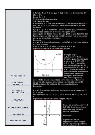 A função f em R é tal que f(2x) = 3x + 1. Determine 2.f
                   (3x + 1).
                   Resp: 9x + 5
                   3 - Paridade das funções
                   3.1 - Função par
                   A função y = f(x) é par, quando        x qualquer que seja D
                   (f) , f(- x ) = f(x) , ou seja, para todo elemento do seu
                   domínio,
                   f( x ) = f ( - x ). Portanto , numa função par, elementos
                   simétricos possuem a mesma imagem. Uma
                   conseqüência desse fato é que os gráficos cartesiano das
                   funções pares, são curvas simétricas em relação ao eixo
                   dos y ou eixo das ordenadas.
                   Exemplo:
                   y = x4 + 1 é uma função par, pois f(x) = f(-x), para todo
                   x. Por exemplo,
                   f(2) = 24 + 1 = 17 e f(- 2) = (-2)4 + 1 = 17
                   O gráfico abaixo, é de uma função par.


                                                    Função ímpar
                                                    A função y = f(x) é
                                                    ímpar , quando qualquer
                                                    que seja x E D(f) , f( -
                                                    x ) = - f (x) , ou seja,
                                                    para todo elemento do
                                                    seu domínio, f( - x) = - f
                                                    ( x ). Portanto, numa
                                                    função ímpar, elementos
                                                    simétricos possuem
  PROGRESSÕES                                       imagens simétricas.
                                                    Uma conseqüência
                   desse fato é que os gráficos cartesianos das funções
   CONJUNTO        ímpares, são curvas simétricas em relação ao ponto
   NUMERICO        (0,0), origem do sistema de eixos cartesianos.
                   Exemplo:

  MACETES DE       y = x3 é uma função ímpar pois para todo x, teremos f(-
  MATEMATICA       x) = - f(x).
                   Por exemplo, f( - 2) = (- 2)3 = - 8 e - f( x) = - ( 23 ) = -
                   8.
  TEOREMA DE       O gráfico abaixo é de uma função ímpar:
   PITAGORAS


                                                    Nota: se uma função y = f
PLANO CARTESIANO                                    (x) não é par nem ímpar,
                                                    dizemos que ela não
                                                    possui paridade.
  LOGARITMOS
                                                    Exemplo:

                                                    O gráfico abaixo,
 TRIGONOMETRIA
                                                    representa uma função
                                                    que não possui paridade,
                                                    pois a curva não é
 