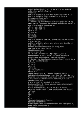 Dadas as funções f(x) = 2x + 3 e g(x) = 5x, pede-se
determinar gof(x) e fog(x).
Teremos:
gof(x) = g[f(x)] = g(2x + 3) = 5(2x + 3) = 10x + 15
fog(x) = f[g(x)] = f(5x) = 2(5x) + 3 = 10x + 3
Observe que fog # gof .
Exercícios resolvidos:
1 - Sendo f e g duas funções tais que: f(x) = ax + b e g
(x) = cx + d . Podemos afirmar que a igualdade gof(x) =
fog(x) ocorrerá se e somente se:
a) b(1 - c) = d(1 - a)
b) a(1 - b) = d(1 - c)
c) ab = cd
d) ad = bc
e) a = bc
SOLUÇÃO:
Teremos:
fog(x) = f[g(x)] = f(cx + d) = a(cx + d) + b então fog(x)
= acx + ad + b
gof(x) = g[f(x)] = g(ax + b) = c(ax + b) + d então gof
(x) = cax + cb + d
Como o problema exige que gof = fog, fica:
acx + ad + b = cax + cb + d
Simplificando, vem:
ad + b = cb + d
ad - d = cb - b então d(a - 1) = b(c - 1), que é
equivalente a d(a - 1) = b(c - 1), o que nos leva a
concluir que a alternativa correta é a letra A. .
2 - Sendo f e g duas funções tais que fog(x) = 2x + 1 e g
(x) = 2 - x então f(x) é:
a) 2 - 2x
b) 3 - 3x
c) 2x - 5
*d) 5 - 2x
e) uma função par.
SOLUÇÃO:
Sendo fog(x) = 2x + 1, temos: f[g(x)] = 2x + 1
Substituindo g(x) pelo seu valor, fica: f(2 - x) = 2x + 1
Fazendo uma mudança de variável, podemos escrever 2 -
x = u, sendo u a nova variável. Portanto, x = 2 - u.
Substituindo, fica:
f(u) = 2(2 - u) + 1 então f(u) = 5 - 2u
Portanto, f(x) = 5 - 2x , o que nos leva à alternativa D.
Agora resolva esta:
Dadas as funções f(x) = 4x + 5 e g(x) = 2x - 5k,
ocorrerá gof(x) = fog(x) se e somente se k for igual a:
*a) -1/3
b) 1/3
c) 0
d) 1
e) -1
Tipos particulares de funções
FUNÇÃO CONSTANTE
Uma função é dita constante quando é do tipo f(x) = k ,
onde k não depende de x .
Exemplos:
 