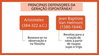 PRINCIPAIS DEFENSORES DA
GERAÇÃO ESPONTÂNEA?
Aristóteles
(384-322 a.C.)
Baseava-se na
observação e
na filosofia
Jean Baptiste
Van Helmont
(1580-1644)
Receitas para a
criação de
ratos a partir
de roupas
sujas e trigo
 
