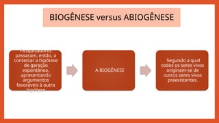 Pesquisadores
passaram, então, a
contestar a hipótese
de geração
espontânea,
apresentando
argumentos
favoráveis à outra
hipótese
A BIOGÊNESE
Segundo a qual
todos os seres vivos
originam-se de
outros seres vivos
preexistentes.
BIOGÊNESE versus ABIOGÊNESE
 