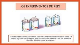 OS EXPERIMENTOS DE REDI
Francesco Redi colocou diferentes tipos de carne em vários frascos de vidro. Ele
deixou alguns frascos abertos, mas outros foram cobertos com um tecido de
algodão. Adivinhe o que aconteceu...
 
