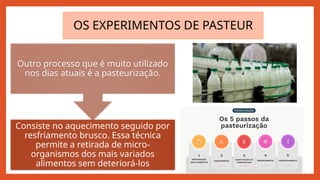 Consiste no aquecimento seguido por
resfriamento brusco. Essa técnica
permite a retirada de micro-
organismos dos mais variados
alimentos sem deteriorá-los
Outro processo que é muito utilizado
nos dias atuais é a pasteurização.
OS EXPERIMENTOS DE PASTEUR
 