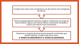 Falaremos a respeito de duas teorias bastante conhecidas que
tentam explicar a origem dos seres vivos:
A TEORIA DA ABIOGÊNESE E A TEORIA DA BIOGÊNESE.
Diversos pesquisadores tentaram explicar o fenômeno ao longo da
nossa história, alguns com teorias falhas e facilmente refutadas e
outros com teorias mais conscientes.
A origem dos seres vivos no planeta é um dos temas mais intrigantes
da ciência.
 