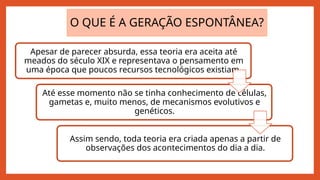 O QUE É A GERAÇÃO ESPONTÂNEA?
Apesar de parecer absurda, essa teoria era aceita até
meados do século XIX e representava o pensamento em
uma época que poucos recursos tecnológicos existiam.
Até esse momento não se tinha conhecimento de células,
gametas e, muito menos, de mecanismos evolutivos e
genéticos.
Assim sendo, toda teoria era criada apenas a partir de
observações dos acontecimentos do dia a dia.
 