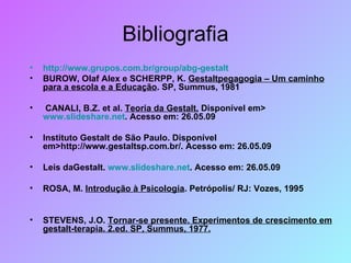 Bibliografia http://www.grupos.com.br/group/abg-gestalt BUROW, Olaf Alex e SCHERPP, K.  Gestaltpegagogia – Um caminho para a escola e a Educação . SP, Summus, 1981 CANALI, B.Z. et al.  Teoria da Gestalt.  Disponível em>  www.slideshare.net . Acesso em: 26.05.09 Instituto Gestalt de São Paulo. Disponível em>http://www.gestaltsp.com.br/. Acesso em: 26.05.09 Leis daGestalt.  www.slideshare.net . Acesso em: 26.05.09 ROSA, M.  Introdução à Psicologia . Petrópolis/ RJ: Vozes, 1995  STEVENS, J.O.  Tornar-se presente. Experimentos de crescimento em gestalt-terapia. 2.ed. SP, Summus, 1977. 