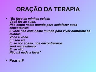 ORAÇÃO DA TERAPIA “ Eu faço as minhas coisas Você faz as suas. Não estou neste mundo para satisfazer suas expectativas E você não está neste mundo para viver conforme as minhas. Você é você. Eu sou eu. E, se por acaso, nos encontrarmos será maravilhoso. E, se não Não há nada a fazer"  Pearls,F 