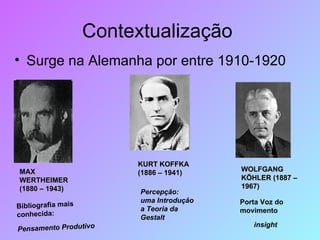 Contextualização  Surge na Alemanha por entre 1910-1920  MAX WERTHEIMER (1880 – 1943) Bibliografia mais conhecida: Pensamento Produtivo   KURT KOFFKA (1886 – 1941) Percepção: uma Introdução a Teoria da Gestalt   WOLFGANG KÖHLER (1887 – 1967) Porta Voz do movimento insight 