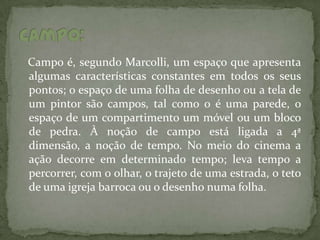 Campo é, segundo Marcolli, um espaço que apresenta
algumas características constantes em todos os seus
pontos; o espaço de uma folha de desenho ou a tela de
um pintor são campos, tal como o é uma parede, o
espaço de um compartimento um móvel ou um bloco
de pedra. À noção de campo está ligada a 4ª
dimensão, a noção de tempo. No meio do cinema a
ação decorre em determinado tempo; leva tempo a
percorrer, com o olhar, o trajeto de uma estrada, o teto
de uma igreja barroca ou o desenho numa folha.
 