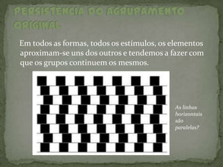 Em todos as formas, todos os estímulos, os elementos
aproximam-se uns dos outros e tendemos a fazer com
que os grupos continuem os mesmos.




                                           As linhas
                                           horizontais
                                           são
                                           paralelas?
 