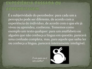 É a subjetividade do percebedor: para cada um a
percepção pode ser diferente, de acordo com a
experiência do indivíduo, de acordo com o que ele já
viveu ou aprendeu, conheceu. Tomemos como
exemplo um texto qualquer: para um analfabeto ou
alguém que não conheça a língua em questão, parecerá
uma confusão completa, mas, para aquele que saiba ler
ou conheça a língua, parecerá inteiramente inteligível.



                 É um pato ou é
                 um coelho?
 