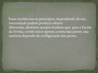 Essas tendências ou princípios, dependendo de sua
intensidade podem produzir efeitos
diferentes, devemos sempre lembrar que, para a Escola
da Forma, o todo não é apenas a soma das partes, sua
essência depende da configuração das partes.
 