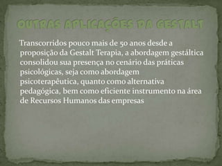 Transcorridos pouco mais de 50 anos desde a
proposição da Gestalt Terapia, a abordagem gestáltica
consolidou sua presença no cenário das práticas
psicológicas, seja como abordagem
psicoterapêutica, quanto como alternativa
pedagógica, bem como eficiente instrumento na área
de Recursos Humanos das empresas
 