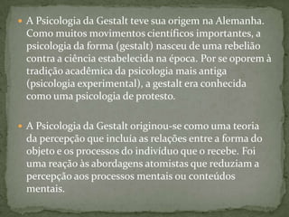  A Psicologia da Gestalt teve sua origem na Alemanha.
 Como muitos movimentos científicos importantes, a
 psicologia da forma (gestalt) nasceu de uma rebelião
 contra a ciência estabelecida na época. Por se oporem à
 tradição acadêmica da psicologia mais antiga
 (psicologia experimental), a gestalt era conhecida
 como uma psicologia de protesto.

 A Psicologia da Gestalt originou-se como uma teoria
 da percepção que incluía as relações entre a forma do
 objeto e os processos do indivíduo que o recebe. Foi
 uma reação às abordagens atomistas que reduziam a
 percepção aos processos mentais ou conteúdos
 mentais.
 