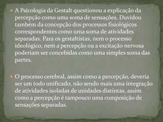  A Psicologia da Gestalt questionou a explicação da
 percepção como uma soma de sensações. Duvidou
 também da concepção dos processos fisiológicos
 correspondentes como uma soma de atividades
 separadas. Para os gestaltistas, nem o processo
 ideológico, nem a percepção ou a excitação nervosa
 poderiam ser concebidas como uma simples soma das
 partes.

 O processo cerebral, assim como a percepção, deveria
 ser um todo unificado, não sendo mais uma integração
 de atividades isoladas de unidades distintas, assim
 como a percepção é tampouco uma composição de
 sensações separadas.
 