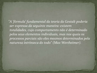 "A 'fórmula' fundamental da teoria da Gestalt poderia
 ser expressa da seguinte maneira: existem
 totalidades, cujo comportamento não é determinado
 pelos seus elementos individuais, mas nos quais os
 processos parciais são eles mesmos determinados pela
 natureza intrínseca do todo" (Max Wertheimer).
 