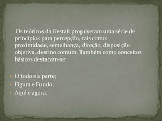 Os teóricos da Gestalt propuseram uma série de
 princípios para percepção, tais como:
 proximidade, semelhança, direção, disposição
 objetiva, destino comum. Também como conceitos
 básicos destacam-se:

• O todo e a parte;
• Figura e Fundo;
• Aqui e agora.
 