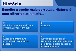 História
Escolhe a opção mais correta: a História é
uma ciência que estuda…

a)                              b)
Os feitos dos grandes heróis,   As Datas
como D. Afonso Henriques


c)                              d)
A vida do Homem num             A evolução da acção do
determinado momento do          Homem influenciada pelo local,
passado                         pelo tempo e pelas acções de
                                outros indivíduos.
 
