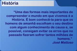 História

      “Uma das formas mais importantes de
  compreender o mundo em que vivemos é a
     História. É bom conhecê-la para que os
 homens de amanhã escolham o seu destino
    com algum conhecimento de causa e, se
   possível, consigam evitar os erros que no
   passado fizeram sofrer tantos milhões de
                                   homens.”
                               José Mattoso
 