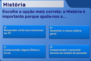 História
Escolhe a opção mais correta: a História é
importante porque ajuda-nos a…

a)                              b)
Responder certo nos concursos   Aumentar a nossa cultura
da TV                           geral




c)                              d)
Compreender alguns filmes e     Compreender o presente
livros                          através do estudo do passado
 