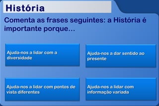História
Comenta as frases seguintes: a História é
importante porque…


Ajuda-nos a lidar com a           Ajuda-nos a dar sentido ao
diversidade                       presente




Ajuda-nos a lidar com pontos de   Ajuda-nos a lidar com
vista diferentes                  informação variada
 