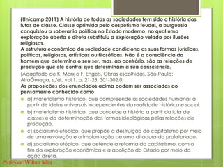 (Unicamp 2011) A história de todas as sociedades tem sido a história das
lutas de classe. Classe oprimida pelo despotismo feudal, a burguesia
conquistou a soberania política no Estado moderno, no qual uma
exploração aberta e direta substituiu a exploração velada por ilusões
religiosas.
A estrutura econômica da sociedade condiciona as suas formas jurídicas,
políticas, religiosas, artísticas ou filosóficas. Não é a consciência do
homem que determina o seu ser, mas, ao contrário, são as relações de
produção que ele contrai que determinam a sua consciência.
(Adaptado de K. Marx e F. Engels, Obras escolhidas. São Paulo:
AlfaÔmega, s./d., vol 1, p. 21-23, 301-302.0)
As proposições dos enunciados acima podem ser associadas ao
pensamento conhecido como
 a) materialismo histórico, que compreende as sociedades humanas a
partir de ideias universais independentes da realidade histórica e social.
 b) materialismo histórico, que concebe a história a partir da luta de
classes e da determinação das formas ideológicas pelas relações de
produção.
 c) socialismo utópico, que propõe a destruição do capitalismo por meio
de uma revolução e a implantação de uma ditadura do proletariado.
 d) socialismo utópico, que defende a reforma do capitalismo, com o
fim da exploração econômica e a abolição do Estado por meio da
ação direta.
Professor Wilton Silva
 
