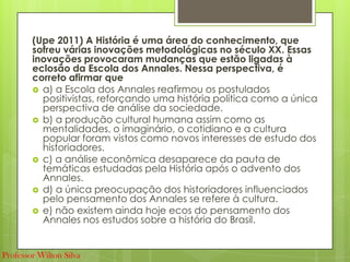 (Upe 2011) A História é uma área do conhecimento, que
sofreu várias inovações metodológicas no século XX. Essas
inovações provocaram mudanças que estão ligadas à
eclosão da Escola dos Annales. Nessa perspectiva, é
correto afirmar que
 a) a Escola dos Annales reafirmou os postulados
positivistas, reforçando uma história política como a única
perspectiva de análise da sociedade.
 b) a produção cultural humana assim como as
mentalidades, o imaginário, o cotidiano e a cultura
popular foram vistos como novos interesses de estudo dos
historiadores.
 c) a análise econômica desaparece da pauta de
temáticas estudadas pela História após o advento dos
Annales.
 d) a única preocupação dos historiadores influenciados
pelo pensamento dos Annales se refere à cultura.
 e) não existem ainda hoje ecos do pensamento dos
Annales nos estudos sobre a história do Brasil.
Professor Wilton Silva
 