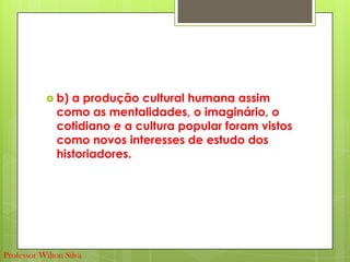  b) a produção cultural humana assim
como as mentalidades, o imaginário, o
cotidiano e a cultura popular foram vistos
como novos interesses de estudo dos
historiadores.
Professor Wilton Silva
 