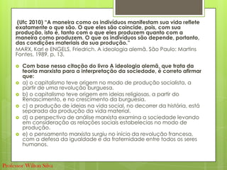 (Ufc 2010) “A maneira como os indivíduos manifestam sua vida reflete
exatamente o que são. O que eles são coincide, pois, com sua
produção, isto é, tanto com o que eles produzem quanto com a
maneira como produzem. O que os indivíduos são depende, portanto,
das condições materiais da sua produção.”
MARX, Karl e ENGELS, Friedrich. A ideologia alemã. São Paulo: Martins
Fontes, 1989, p. 13.
 Com base nessa citação do livro A ideologia alemã, que trata da
teoria marxista para a interpretação da sociedade, é correto afirmar
que:
 a) o capitalismo teve origem no modo de produção socialista, a
partir de uma revolução burguesa.
 b) o capitalismo teve origem em ideias religiosas, a partir do
Renascimento, e no crescimento da burguesia.
 c) a produção de ideias na vida social, no decorrer da história, está
separada da produção da vida material.
 d) a perspectiva de análise marxista examina a sociedade levando
em consideração as relações sociais estabelecias no modo de
produção.
 e) o pensamento marxista surgiu no início da revolução francesa,
com a defesa da igualdade e da fraternidade entre todos os seres
humanos.
Professor Wilton Silva
 