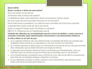 (Enem 2010)
Quem construiu a Tebas de sete portas?
Nos livros estão nomes de reis.
Arrastaram eles os blocos de pedra?
E a Babilônia várias vezes destruída. Quem a reconstruiu tantas vezes?
Em que casas da Lima dourada moravam os construtores?
Para onde foram os pedreiros, na noite em que a Muralha da China ficou pronta?
A grande Roma está cheia de arcos do triunfo.
Quem os ergueu? Sobre quem triunfaram os césares?
BRECHT, B. Perguntas de um trabalhador que lê.
Partindo das reflexões de um trabalhador que lê um livro de História, o autor censura a
memória construída sobre determinados monumentos e acontecimentos históricos.
A crítica refere-se ao fato de que
 a) os agentes históricos de uma determinada sociedade deveriam ser aqueles que
realizaram feitos heroicos ou grandiosos e, por isso, ficaram na memória.
 b) a História deveria se preocupar em memorizar os nomes de reis ou dos governantes
das civilizações que se desenvolveram ao longo do tempo.
 c) grandes monumentos históricos foram construídos por trabalhadores, mas sua
memória está vinculada aos governantes das sociedades que os construíram.
 d) os trabalhadores consideram que a História é uma ciência de difícil compreensão,
pois trata de sociedades antigas e distantes no tempo.
 e) as civilizações citadas no texto, embora muito importantes, permanecem sem
terem sido alvos de pesquisas históricas.
Professor Wilton Silva
 