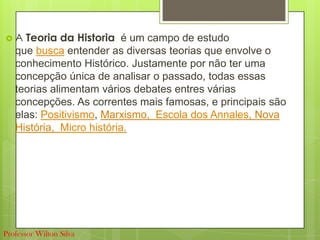  A Teoria da Historia é um campo de estudo
que busca entender as diversas teorias que envolve o
conhecimento Histórico. Justamente por não ter uma
concepção única de analisar o passado, todas essas
teorias alimentam vários debates entres várias
concepções. As correntes mais famosas, e principais são
elas: Positivismo, Marxismo, Escola dos Annales, Nova
História, Micro história.
Professor Wilton Silva
 