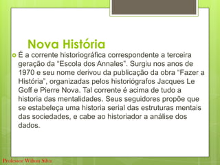 Nova História
 É a corrente historiográfica correspondente a terceira
geração da “Escola dos Annales”. Surgiu nos anos de
1970 e seu nome derivou da publicação da obra “Fazer a
História”, organizadas pelos historiógrafos Jacques Le
Goff e Pierre Nova. Tal corrente é acima de tudo a
historia das mentalidades. Seus seguidores propõe que
se estabeleça uma historia serial das estruturas mentais
das sociedades, e cabe ao historiador a análise dos
dados.
Professor Wilton Silva
 