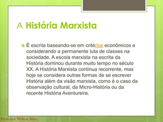 A História Marxista
 É escrita baseando-se em critérios econômicos e
considerando a permanente luta de classes na
sociedade. A escola marxista na escrita da
História dominou durante muito tempo no século
XX. A História Marxista continua recorrente, mas
hoje se considera outras formas de se escrever
História além da visão marxista, como é o caso da
observação cultural, da Micro-História ou da
recente História Aventureira.
Professor Wilton Silva
 