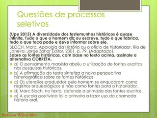 Questões de processos
seletivos
(Upe 2013) A diversidade dos testemunhos históricos é quase
infinita. Tudo o que o homem diz ou escreve, tudo o que fabrica,
tudo o que toca pode e deve informar sobre ele.
BLOCH, Marc. Apologia da História ou o ofício de historiador. Rio de
Janeiro: Jorge Zahar Editor, 2001, p. 79. (Adaptado).
Sobre as fontes históricas, com base no texto acima, assinale a
alternativa CORRETA.
 a) O pensamento marxista aboliu a utilização de fontes escritas
nas pesquisas históricas.
 b) A afirmação do texto sintetiza a nova perspectiva
historiográfica sobre as fontes históricas.
 c) Os utensílios produzidos pelo homem se enquadram como
registros arqueológicos e não como fontes para o historiador.
 d) Marc Bloch, no texto, defende a primazia das fontes escritas.
 e) A escola positivista foi a primeira a fazer uso da chamada
história oral.
Professor Wilton Silva
 
