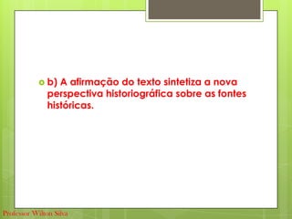  b) A afirmação do texto sintetiza a nova
perspectiva historiográfica sobre as fontes
históricas.
Professor Wilton Silva
 