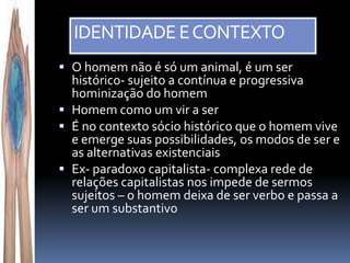 IDENTIDADE E CONTEXTO
 O homem não é só um animal, é um ser
  histórico- sujeito a contínua e progressiva
  hominização do homem
 Homem como um vir a ser
 É no contexto sócio histórico que o homem vive
  e emerge suas possibilidades, os modos de ser e
  as alternativas existenciais
 Ex- paradoxo capitalista- complexa rede de
  relações capitalistas nos impede de sermos
  sujeitos – o homem deixa de ser verbo e passa a
  ser um substantivo
 